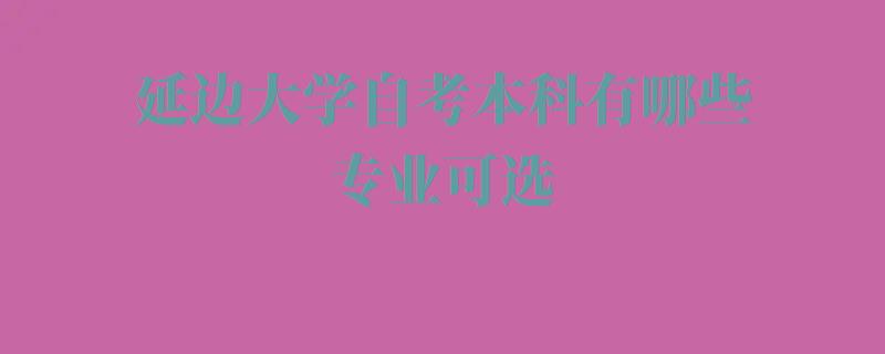 延邊大學(xué)自考本科(kē)有(yǒu)哪些專業可(kě)選,延邊大學(xué)自考本科(kē)有(yǒu)哪些專業可(kě)以報