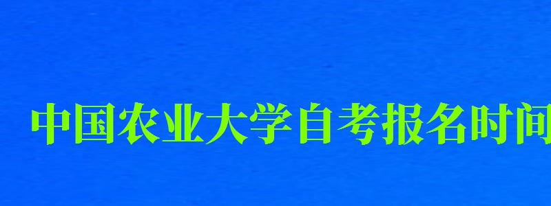 中(zhōng)國(guó)農業大學(xué)自考報名(míng)時間（中(zhōng)國(guó)農業大學(xué)自考報名(míng)時間表）