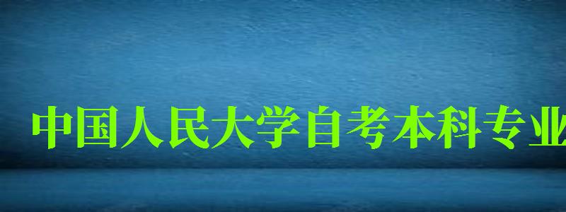 中(zhōng)國(guó)人民(mín)大學(xué)自考本科(kē)專業（中(zhōng)國(guó)人民(mín)大學(xué)自考本科(kē)專業有(yǒu)哪些）